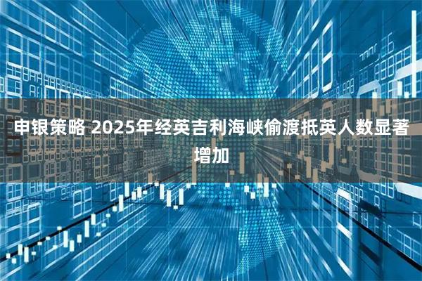 申银策略 2025年经英吉利海峡偷渡抵英人数显著增加