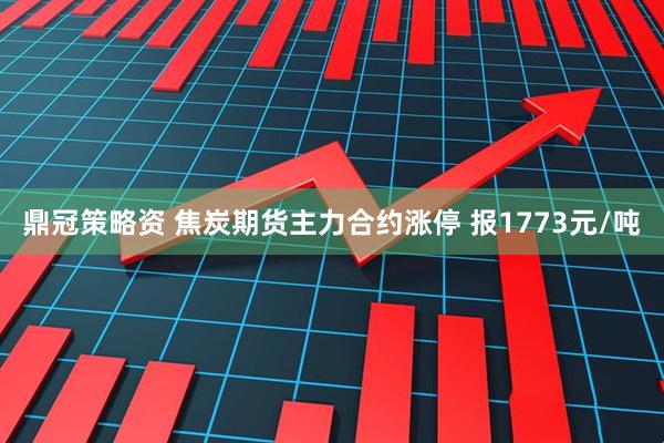 鼎冠策略资 焦炭期货主力合约涨停 报1773元/吨