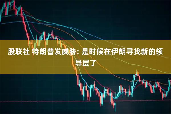 股联社 特朗普发威胁: 是时候在伊朗寻找新的领导层了