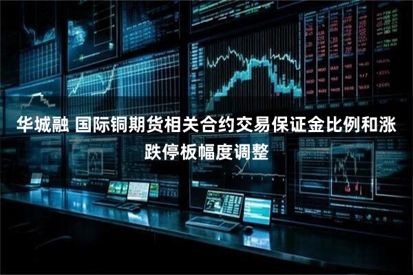 华城融 国际铜期货相关合约交易保证金比例和涨跌停板幅度调整
