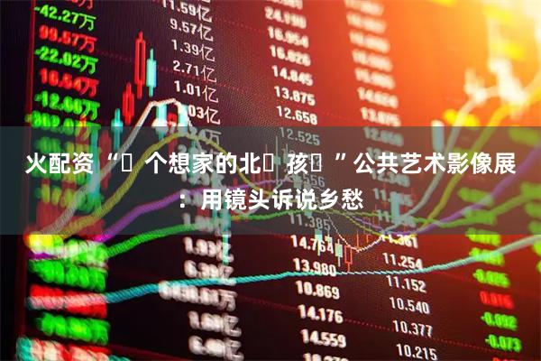 火配资 “⼀个想家的北⽅孩⼦”公共艺术影像展：用镜头诉说乡愁