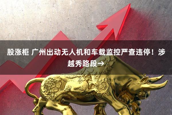股涨柜 广州出动无人机和车载监控严查违停！涉越秀路段→