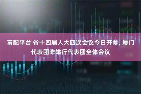 富配平台 省十四届人大四次会议今日开幕, 厦门代表团昨举行代表团全体会议