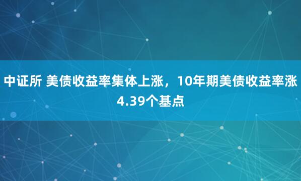 中证所 美债收益率集体上涨，10年期美债收益率涨4.39个基点
