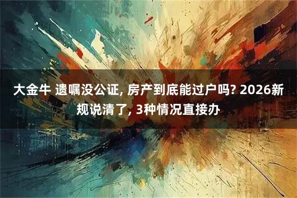 大金牛 遗嘱没公证, 房产到底能过户吗? 2026新规说清了, 3种情况直接办