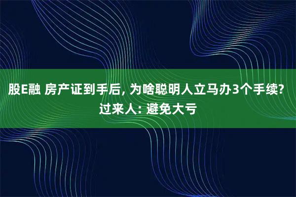 股E融 房产证到手后, 为啥聪明人立马办3个手续? 过来人: 避免大亏