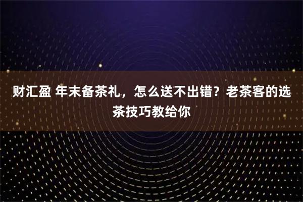 财汇盈 年末备茶礼,怎么送不出错?老茶客的选茶技巧教给你