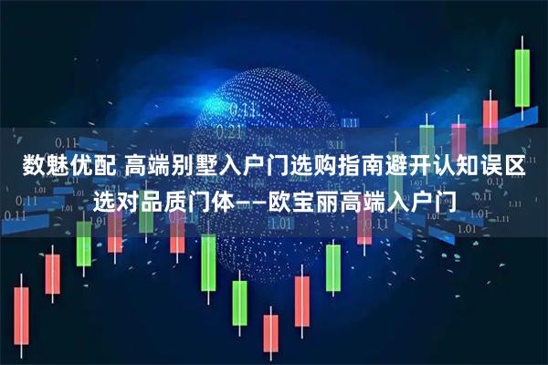 数魅优配 高端别墅入户门选购指南避开认知误区选对品质门体——欧宝丽高端入户门