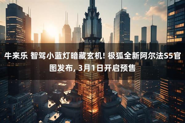 牛来乐 智驾小蓝灯暗藏玄机! 极狐全新阿尔法S5官图发布, 3月1日开启预售