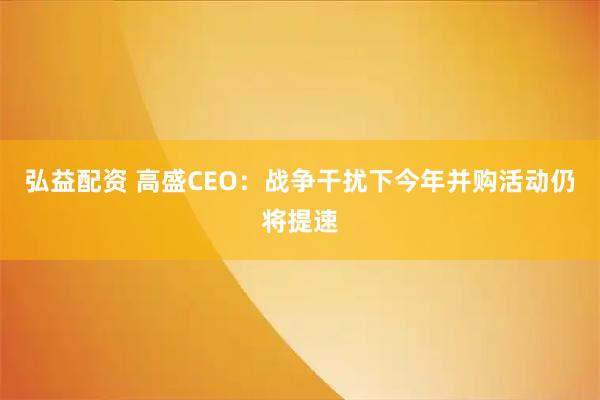 弘益配资 高盛CEO：战争干扰下今年并购活动仍将提速