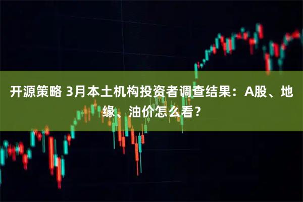 开源策略 3月本土机构投资者调查结果：A股、地缘、油价怎么看？