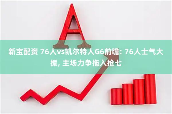 新宝配资 76人vs凯尔特人G6前瞻: 76人士气大振, 主场力争拖入抢七