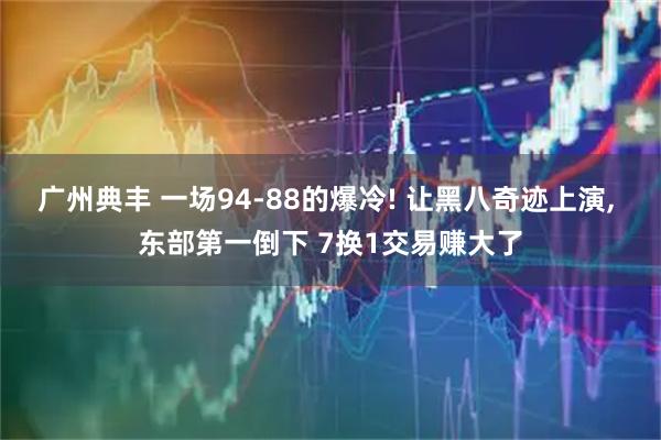 广州典丰 一场94-88的爆冷! 让黑八奇迹上演, 东部第一倒下 7换1交易赚大了