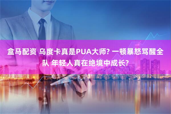 盒马配资 乌度卡真是PUA大师? 一顿暴怒骂醒全队 年轻人真在绝境中成长?