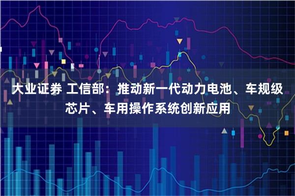 大业证券 工信部：推动新一代动力电池、车规级芯片、车用操作系统创新应用